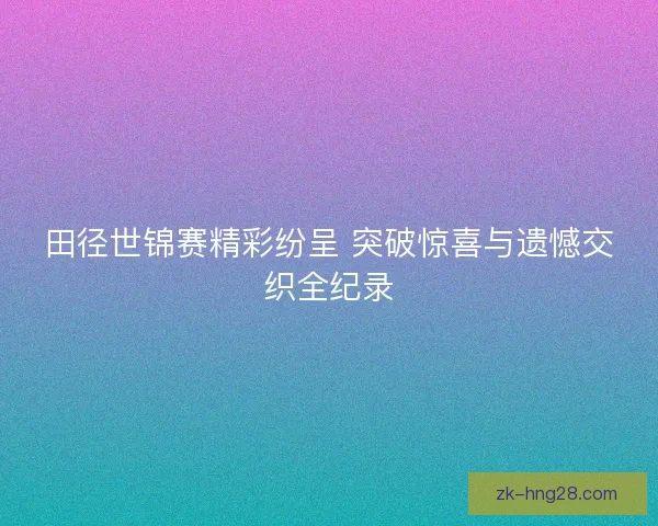 田径世锦赛精彩纷呈 突破惊喜与遗憾交织全纪录 田径世锦赛精彩纷呈 突破惊喜与遗憾交织全纪录