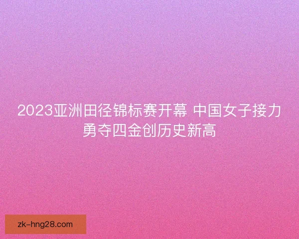 2023亚洲田径锦标赛开幕 中国女子接力勇夺四金创历史新高 2023亚洲田径锦标赛开幕 中国女子接力勇夺四金创历史新高