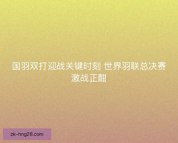 国羽双打迎战关键时刻 世界羽联总决赛激战正酣 国羽双打迎战关键时刻 世界羽联总决赛激战正酣