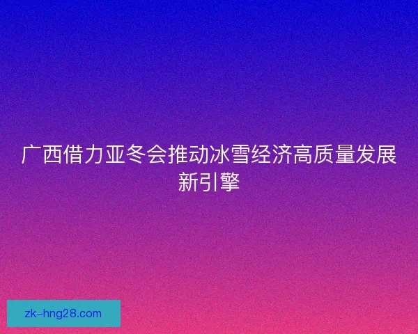 广西借力亚冬会推动冰雪经济高质量发展新引擎
