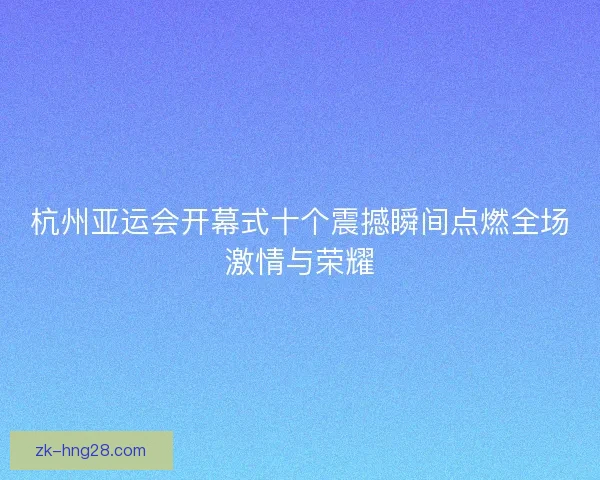 杭州亚运会开幕式十个震撼瞬间点燃全场激情与荣耀