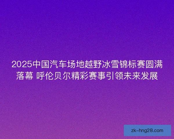 2025中国汽车场地越野冰雪锦标赛圆满落幕 呼伦贝尔精彩赛事引领未来发展