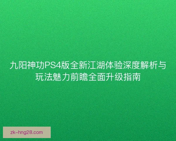 九阳神功PS4版全新江湖体验深度解析与玩法魅力前瞻全面升级指南