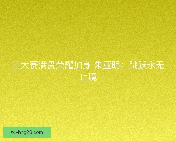 三大赛满贯荣耀加身 朱亚明：跳跃永无止境