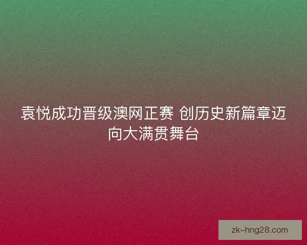袁悦成功晋级澳网正赛 创历史新篇章迈向大满贯舞台