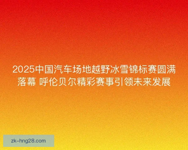 2025中国汽车场地越野冰雪锦标赛圆满落幕 呼伦贝尔精彩赛事引领未来发展