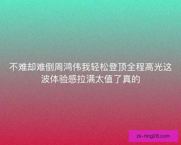 不难却难倒周鸿伟我轻松登顶全程高光这波体验感拉满太值了真的