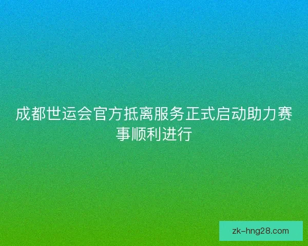 成都世运会官方抵离服务正式启动助力赛事顺利进行