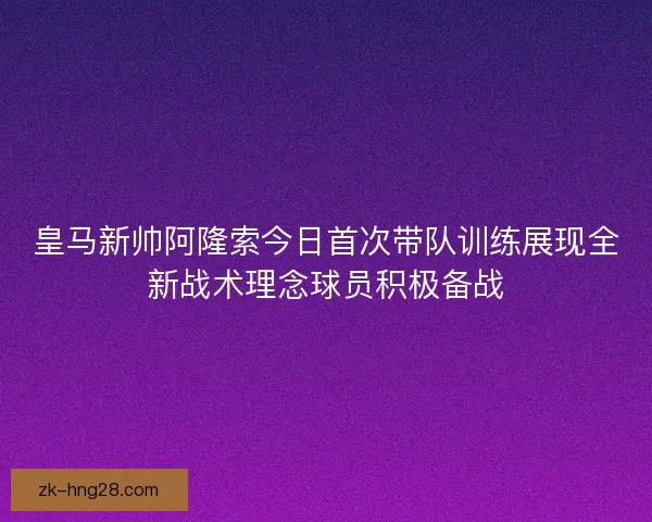 皇马新帅阿隆索今日首次带队训练展现全新战术理念球员积极备战