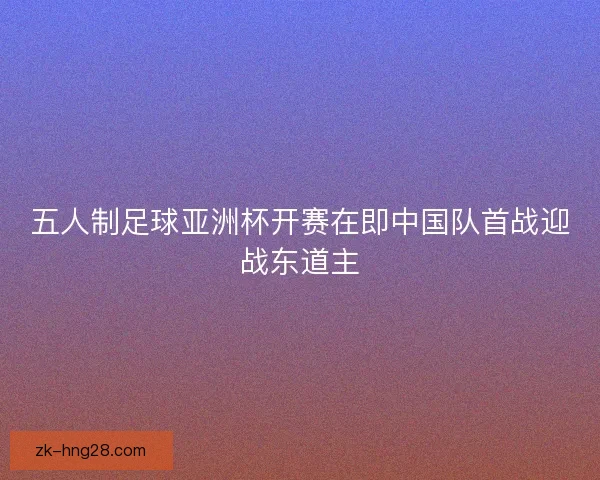 五人制足球亚洲杯开赛在即中国队首战迎战东道主