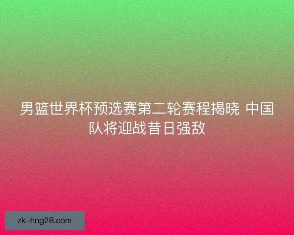男篮世界杯预选赛第二轮赛程揭晓 中国队将迎战昔日强敌
