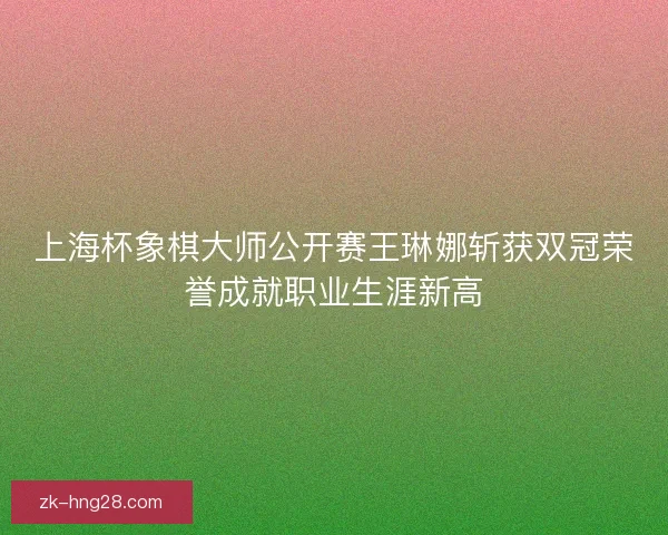 上海杯象棋大师公开赛王琳娜斩获双冠荣誉成就职业生涯新高