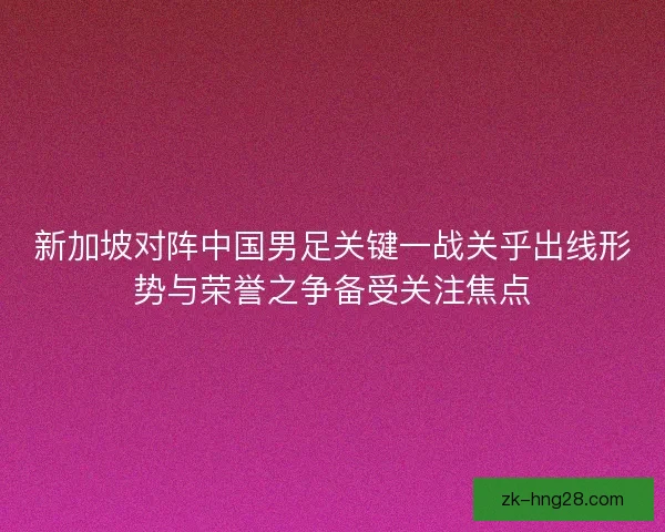 新加坡对阵中国男足关键一战关乎出线形势与荣誉之争备受关注焦点