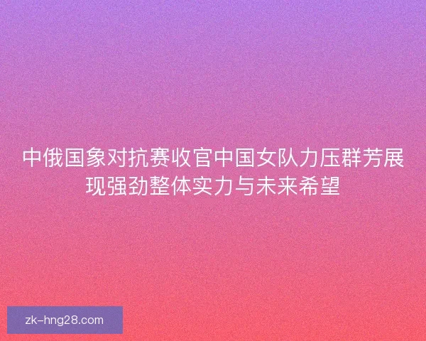 中俄国象对抗赛收官中国女队力压群芳展现强劲整体实力与未来希望