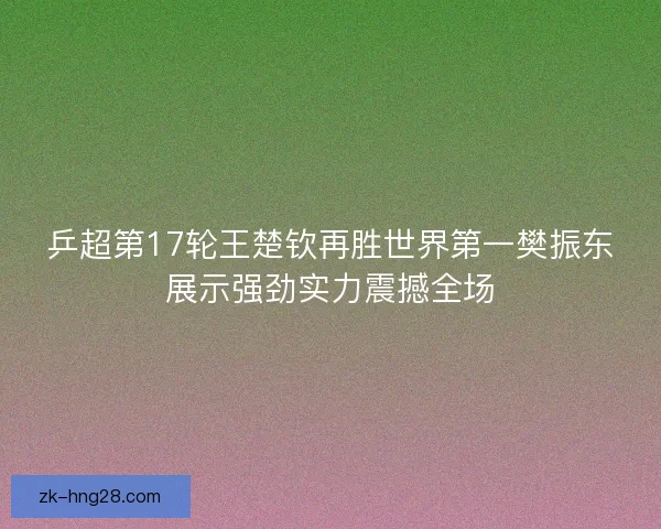 乒超第17轮王楚钦再胜世界第一樊振东展示强劲实力震撼全场