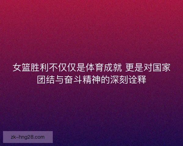 女篮胜利不仅仅是体育成就 更是对国家团结与奋斗精神的深刻诠释