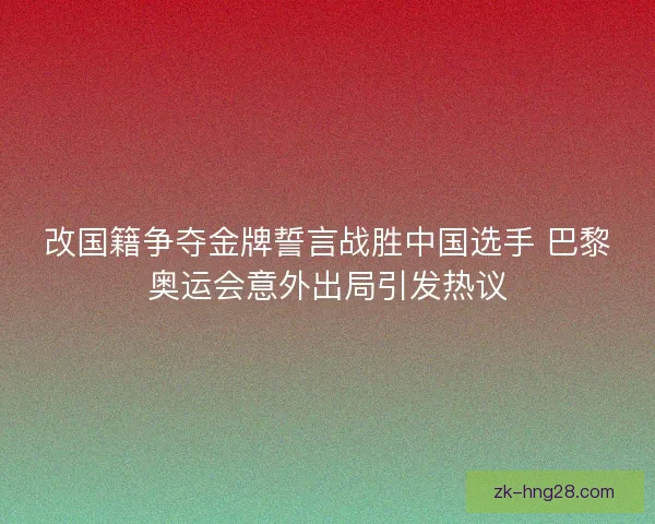 改国籍争夺金牌誓言战胜中国选手 巴黎奥运会意外出局引发热议